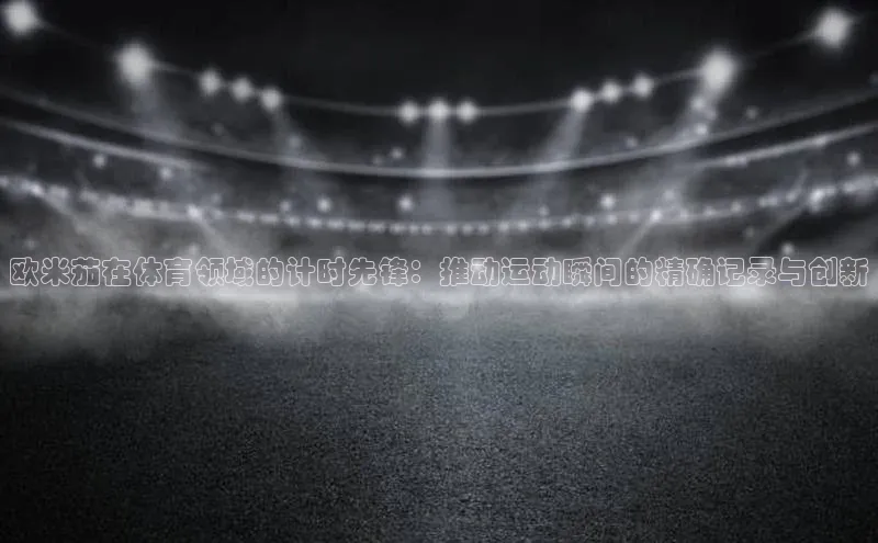欧米茄在体育领域的计时先锋：推动运动瞬间的精确记录与创新